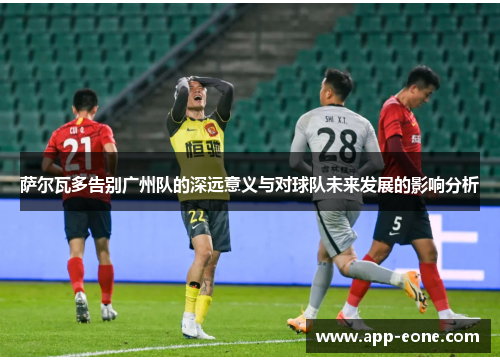 萨尔瓦多告别广州队的深远意义与对球队未来发展的影响分析