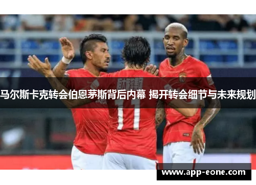 马尔斯卡克转会伯恩茅斯背后内幕 揭开转会细节与未来规划