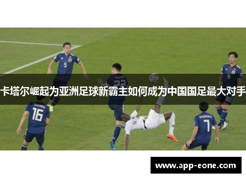 卡塔尔崛起为亚洲足球新霸主如何成为中国国足最大对手
