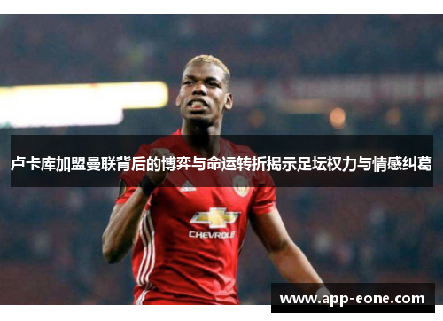 卢卡库加盟曼联背后的博弈与命运转折揭示足坛权力与情感纠葛